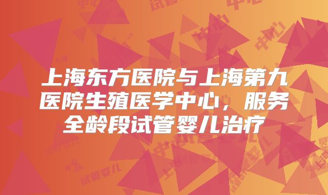 上海东方医院与上海第九医院生殖医学中心,服务全龄段试管婴儿治疗