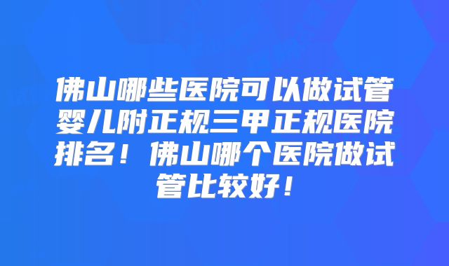 佛山哪些医院可以做试管婴儿附正规三甲正规医院排名!佛山哪个医院做试管比较好!