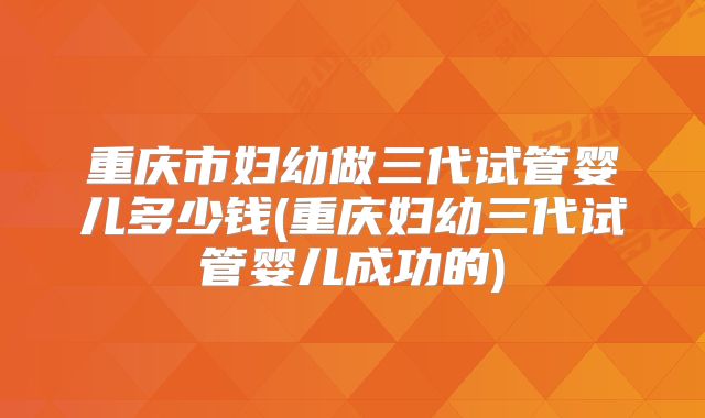 重庆市妇幼做三代试管婴儿多少钱(重庆妇幼三代试管婴儿成功的)