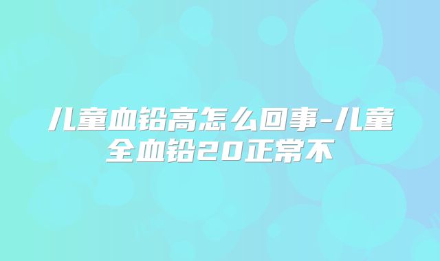 儿童血铅高怎么回事-儿童全血铅20正常不