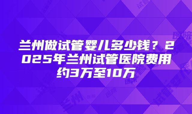 兰州做试管婴儿多少钱？2025年兰州试管医院费用约3万至10万