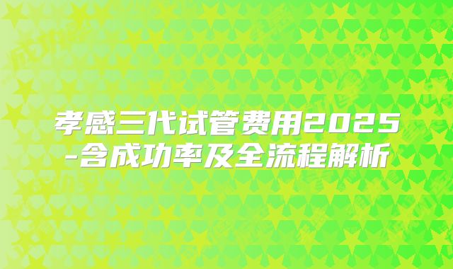 孝感三代试管费用2025-含成功率及全流程解析