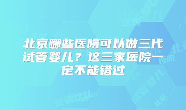北京哪些医院可以做三代试管婴儿？这三家医院一定不能错过