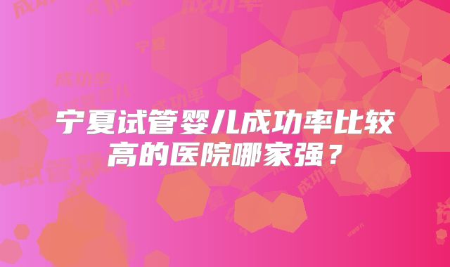 宁夏试管婴儿成功率比较高的医院哪家强?