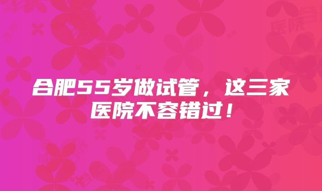 合肥55岁做试管,这三家医院不容错过!