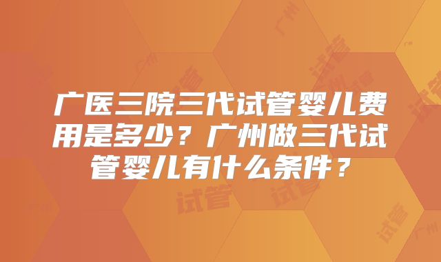 广医三院三代试管婴儿费用是多少？广州做三代试管婴儿有什么条件？