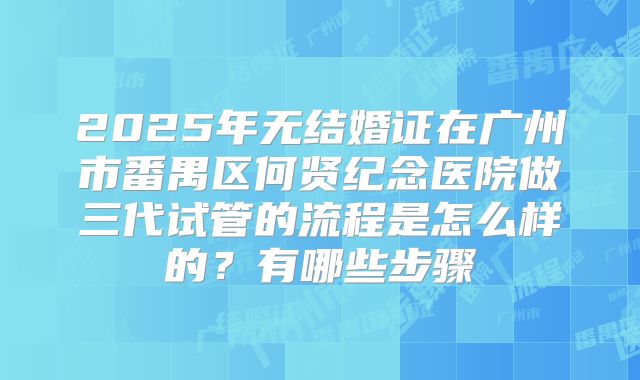 2025年无结婚证在广州市番禺区何贤纪念医院做三代试管的流程是怎么样的？有哪些步骤