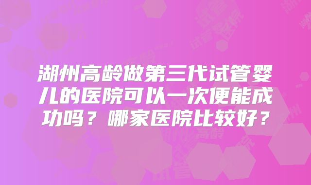 湖州高龄做第三代试管婴儿的医院可以一次便能成功吗？哪家医院比较好？