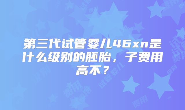 第三代试管婴儿46xn是什么级别的胚胎，子费用高不？