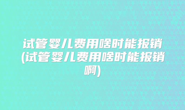 试管婴儿费用啥时能报销(试管婴儿费用啥时能报销啊)