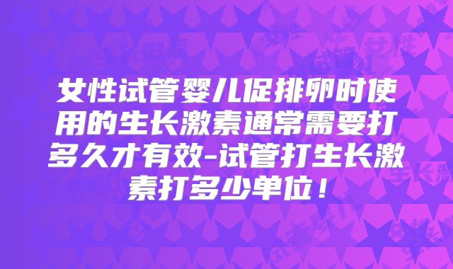 女性试管婴儿促排卵时使用的生长激素通常需要打多久才有效-试管打生长激素打多少单位！