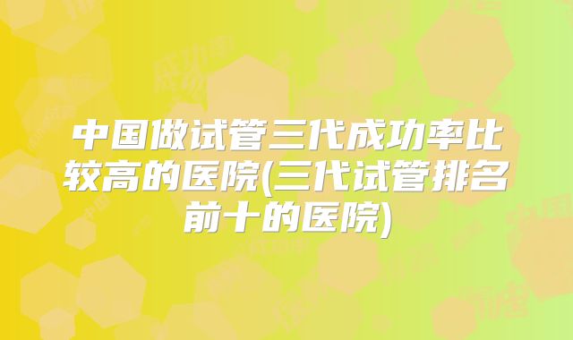 中国做试管三代成功率比较高的医院(三代试管排名前十的医院)