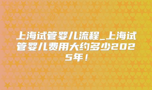 上海试管婴儿流程_上海试管婴儿费用大约多少2025年！
