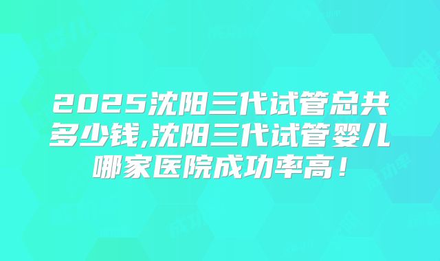 2025沈阳三代试管总共多少钱,沈阳三代试管婴儿哪家医院成功率高！