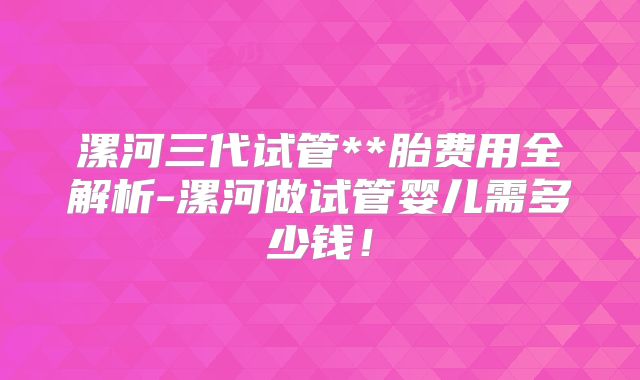漯河三代试管**胎费用全解析-漯河做试管婴儿需多少钱！