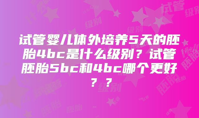 试管婴儿体外培养5天的胚胎4bc是什么级别？试管胚胎5bc和4bc哪个更好？？