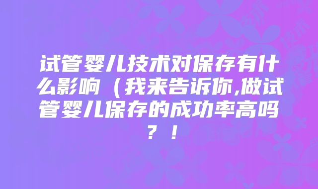 试管婴儿技术对保存有什么影响（我来告诉你,做试管婴儿保存的成功率高吗？！