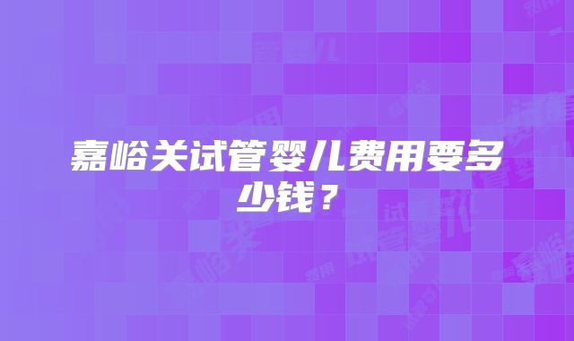 嘉峪关试管婴儿费用要多少钱？