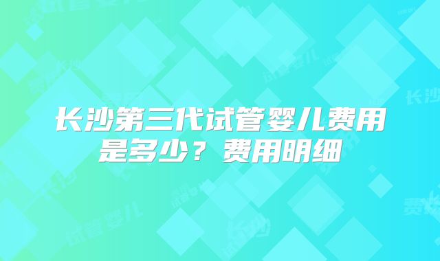 长沙第三代试管婴儿费用是多少?费用明细
