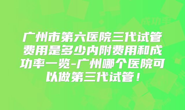 广州市第六医院三代试管费用是多少内附费用和成功率一览-广州哪个医院可以做第三代试管！