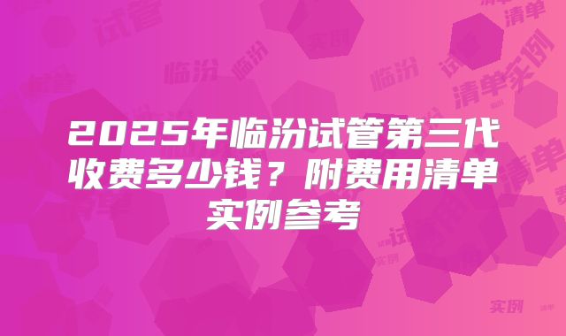 2025年临汾试管第三代收费多少钱?附费用清单实例参考