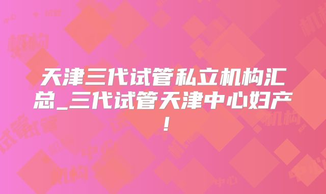 天津三代试管私立机构汇总_三代试管天津中心妇产！