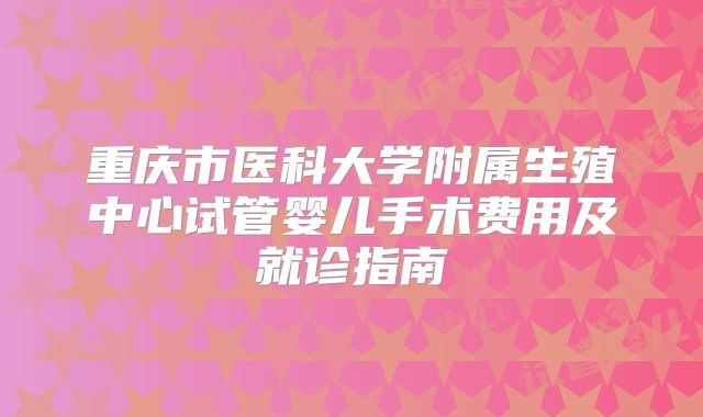 重庆市医科大学附属生殖中心试管婴儿手术费用及就诊指南