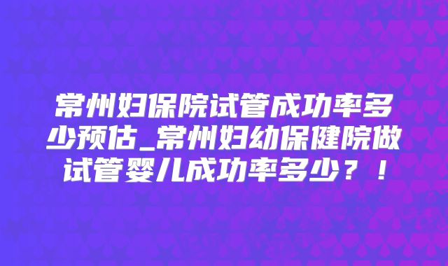 常州妇保院试管成功率多少预估_常州妇幼保健院做试管婴儿成功率多少？！
