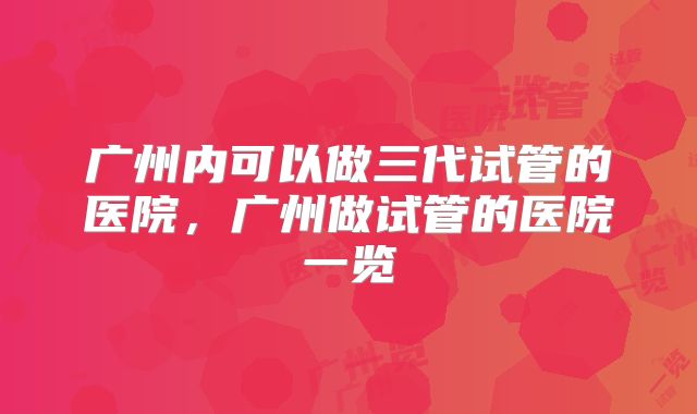 广州内可以做三代试管的医院,广州做试管的医院一览