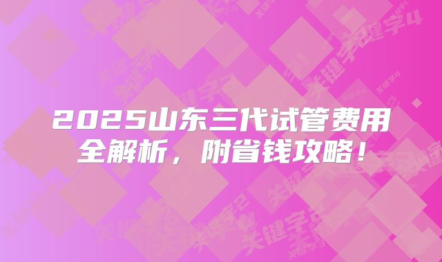 2025山东三代试管费用全解析，附省钱攻略！