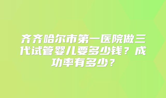 齐齐哈尔市第一医院做三代试管婴儿要多少钱？成功率有多少？
