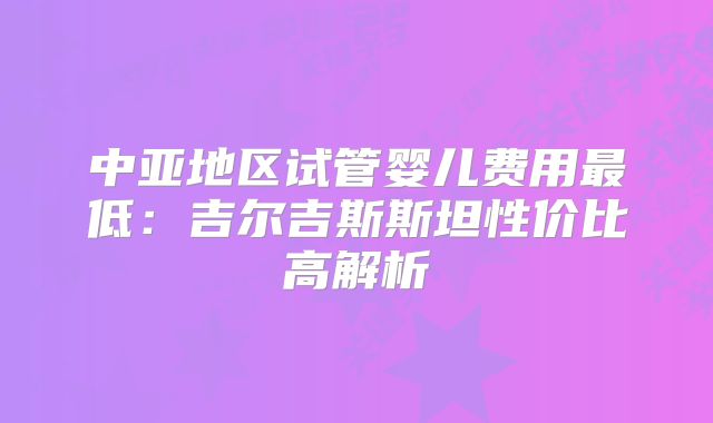 中亚地区试管婴儿费用最低:吉尔吉斯斯坦性价比高解析