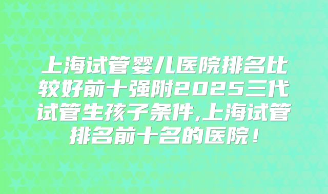 上海试管婴儿医院排名比较好前十强附2025三代试管生孩子条件,上海试管排名前十名的医院!