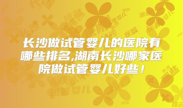 长沙做试管婴儿的医院有哪些排名,湖南长沙哪家医院做试管婴儿好些！