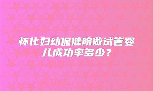 怀化妇幼保健院做试管婴儿成功率多少？