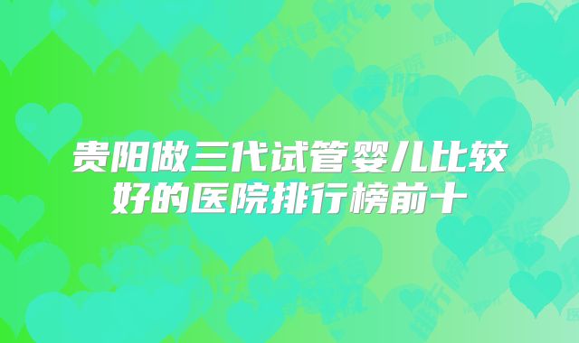 贵阳做三代试管婴儿比较好的医院排行榜前十