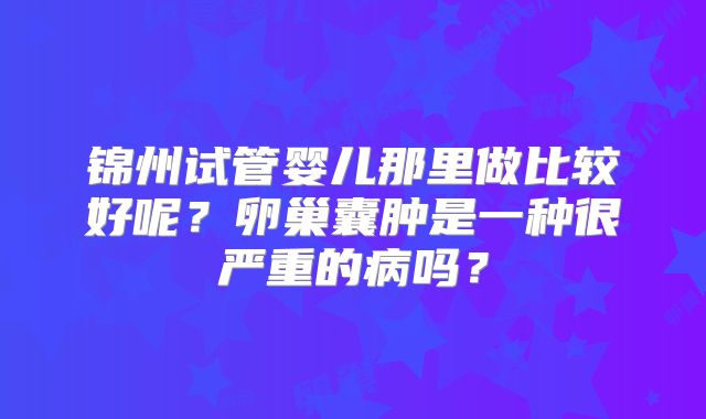 锦州试管婴儿那里做比较好呢？卵巢囊肿是一种很严重的病吗？
