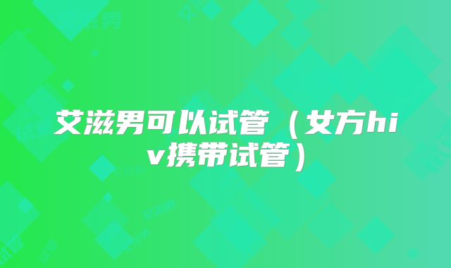 艾滋男可以试管(女方hiv携带试管)