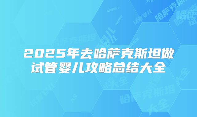 2025年去哈萨克斯坦做试管婴儿攻略总结大全