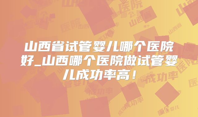 山西省试管婴儿哪个医院好_山西哪个医院做试管婴儿成功率高！