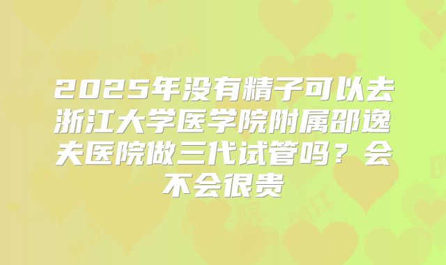2025年没有精子可以去浙江大学医学院附属邵逸夫医院做三代试管吗?会不会很贵