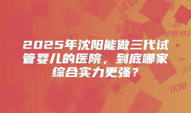 2025年沈阳能做三代试管婴儿的医院,到底哪家综合实力更强?