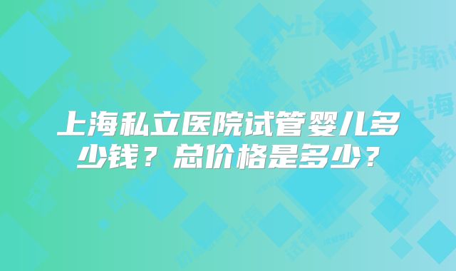 上海私立医院试管婴儿多少钱？总价格是多少？