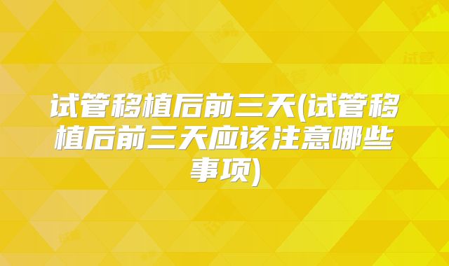 试管移植后前三天(试管移植后前三天应该注意哪些事项)