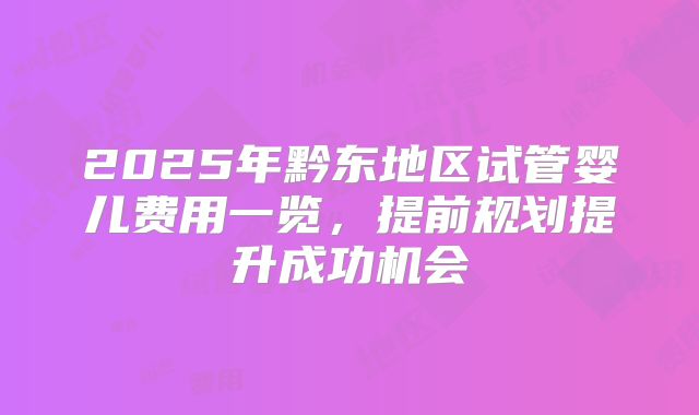 2025年黔东地区试管婴儿费用一览，提前规划提升成功机会