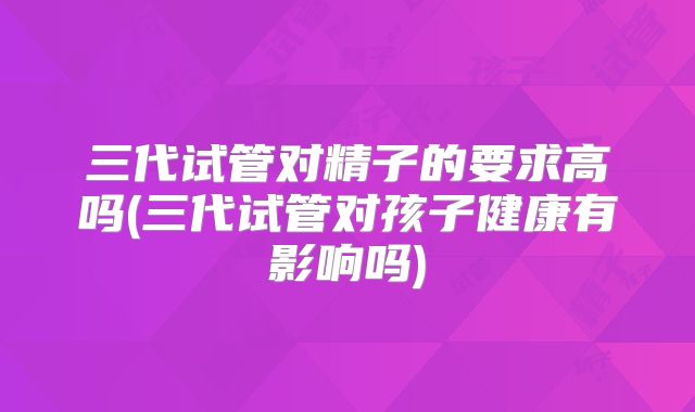 三代试管对精子的要求高吗(三代试管对孩子健康有影响吗)