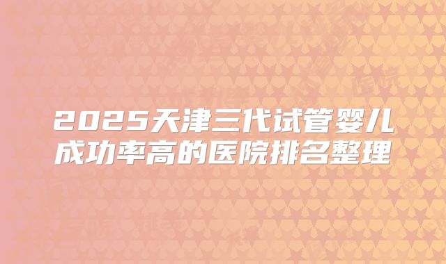 2025天津三代试管婴儿成功率高的医院排名整理