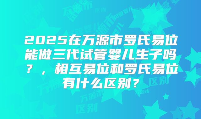 2025在万源市罗氏易位能做三代试管婴儿生子吗?,相互易位和罗氏易位有什么区别?