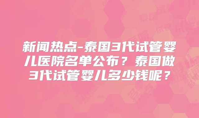 新闻热点-泰国3代试管婴儿医院名单公布？泰国做3代试管婴儿多少钱呢？