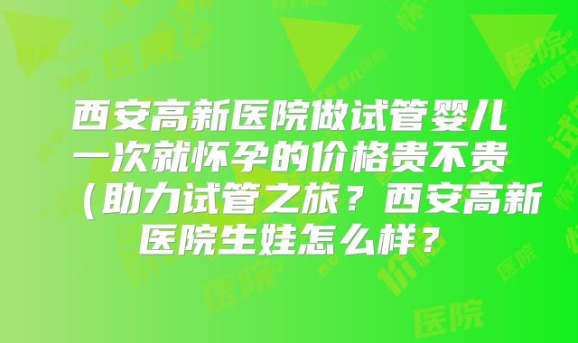 西安高新医院做试管婴儿一次就怀孕的价格贵不贵（助力试管之旅？西安高新医院生娃怎么样？